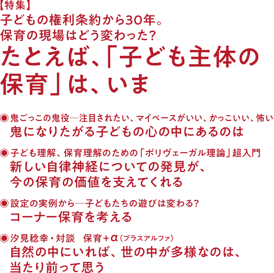 【特集】子どもの権利条約から30年。保育の現場はどう変わった？ たとえば、「子ども主体の保育」は、いま◉鬼ごっこの鬼役─注目されたい、マイペースがいい、かっこいい、怖い 鬼になりたがる子どもの心の中にあるのは◉子ども理解、保育理解のための「ポリヴェーガル理論」超入門 新しい自律神経についての発見が、今の保育の価値を支えてくれる◉設定の実例から─子どもたちの遊びは変わる？ コーナー保育を考える◉汐見稔幸・対談　保育＋α（プラスアルファ） 自然の中にいれば、世の中が多様なのは、当たり前って思う