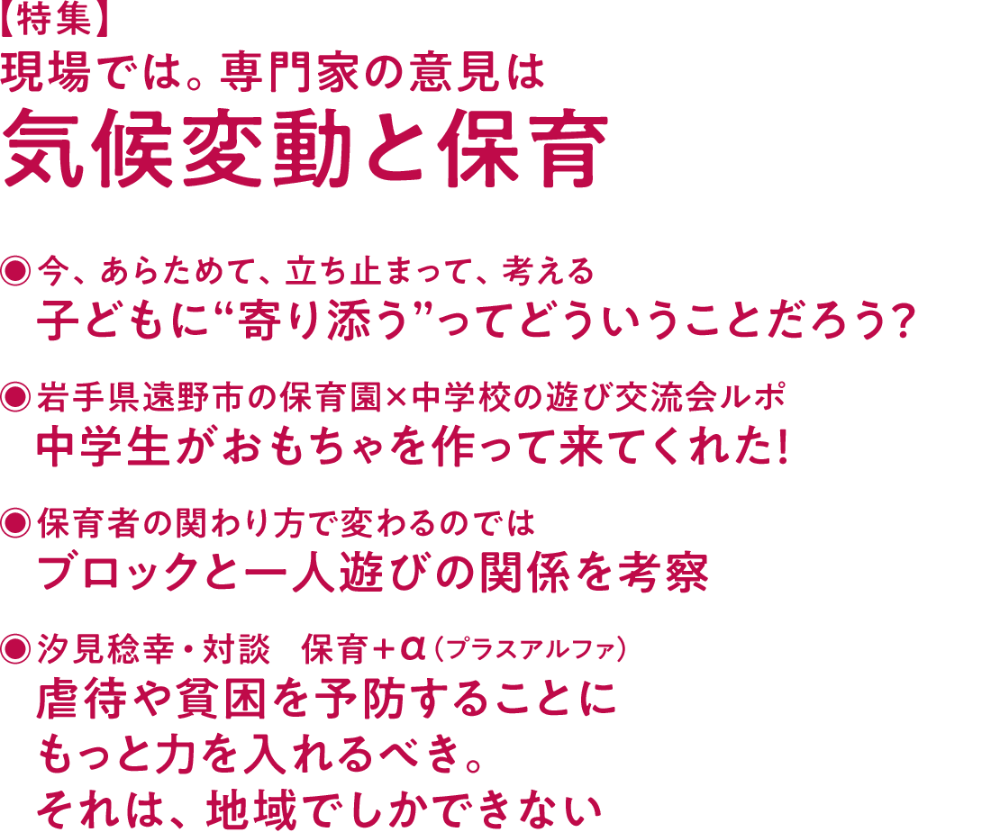 【特集】現場では。専門家の意見は 気候変動と保育◉今、あらためて、立ち止まって、考える 子どもに“寄り添う”ってどういうことだろう？◉岩手県遠野市の保育園×中学校の遊び交流会ルポ 中学生がおもちゃを作って来てくれた！◉保育者の関わり方で変わるのでは ブロックと一人遊びの関係を考察◉汐見稔幸・対談　保育＋α（プラスアルファ） 虐待や貧困を予防することにもっと力を入れるべき。それは、地域でしかできない