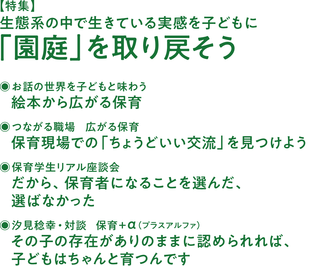 【特集】生態系の中で生きている実感を子どもに 「園庭」を取り戻そう◉お話の世界を子どもと味わう 絵本から広がる保育◉つながる職場 広がる保育 保育現場での「ちょうどいい交流」を見つけよう◉保育学生リアル座談会 だから、保育者になることを選んだ、選ばなかった◉汐見稔幸・対談 保育＋α（プラスアルファ） その子の存在がありのままに認められれば、子どもはちゃんと育つんです