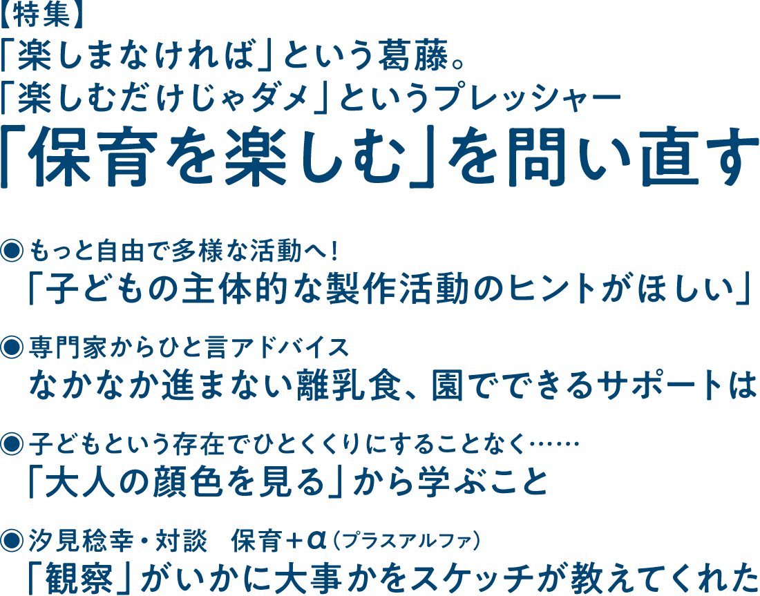 【特集】「楽しまなければ」という葛藤。「楽しむだけじゃダメ」というプレッシャー 「保育を楽しむ」を問い直す◉もっと自由で多様な活動へ！ 「子どもの主体的な製作活動のヒントがほしい」◉専門家からひと言アドバイス なかなか進まない離乳食、園でできるサポートは◉子どもという存在でひとくくりにすることなく…… 「大人の顔色を見る」から学ぶこと◉汐見稔幸・対談 保育＋α（プラスアルファ） 「観察」がいかに大事かをスケッチが教えてくれた