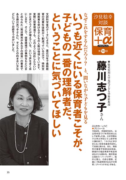 汐見稔幸・対談 保育＋α（プラスアルファ）第98回 なぜこれをするんだろう？と、問いながら子どもを見る いつも近くにいる保育者こそが、子どもの一番の理解者だ、ということに気づいてほしい ［対談者］敬愛短期大学現代子ども学科准教授　藤川志つ子さん