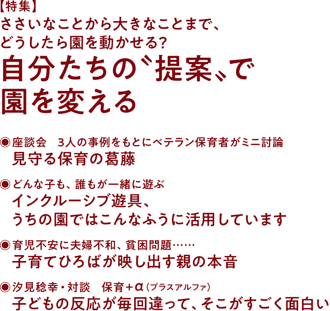 【特集】ささいなことから大きなことまで、どうしたら園を動かせる？ 自分たちの〝提案〟で園を変える◉座談会・3人の事例をもとにベテラン保育者がミニ討論 見守る保育の葛藤◉どんな子も、誰もが一緒に遊ぶ インクルーシブ遊具、うちの園ではこんなふうに活用しています◉育児不安に夫婦不和、貧困問題…… 子育てひろばが映し出す親の本音◉汐見稔幸・対談 保育＋α（プラスアルファ） 子どもの反応が毎回違って、そこがすごく面白い