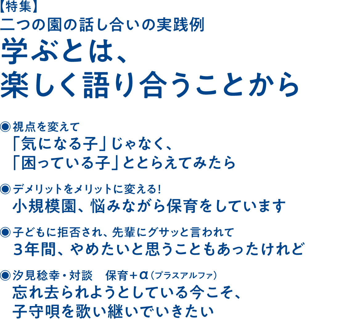 【特集】二つの園の話し合いの実践例 学ぶとは、楽しく語り合うことから◉視点を変えて 「気になる子」じゃなく、「困っている子」ととらえてみたら◉デメリットをメリットに変える！ 小規模園、悩みながら保育をしています◉子どもに拒否され、先輩にグサッと言われて 3年間、やめたいと思うこともあったけれど◉汐見稔幸・対談 保育＋α（プラスアルファ） 忘れ去られようとしている今こそ、子守唄を歌い継いでいきたい