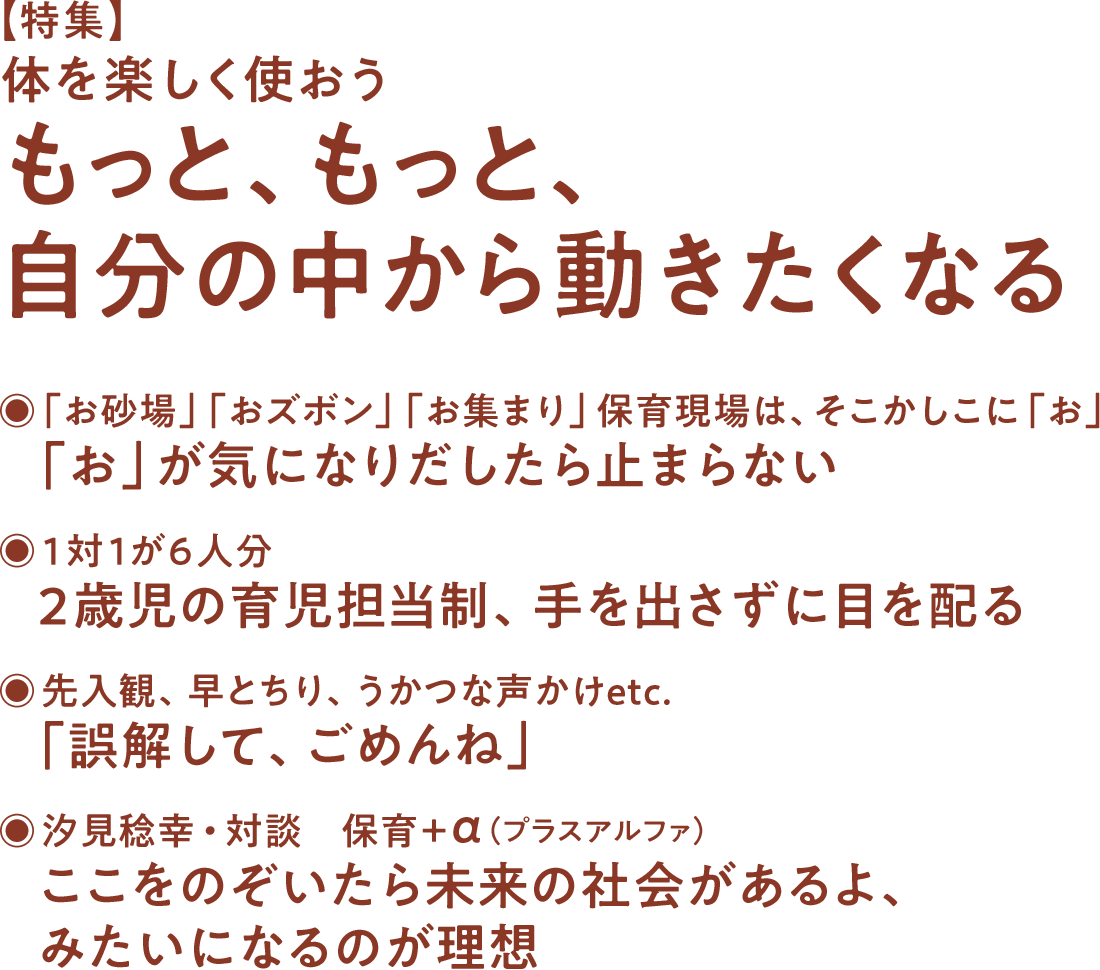 【特集】体を楽しく使おう もっと、もっと、自分の中から動きたくなる◉「お砂場」「おズボン」「お集まり」保育現場は、そこかしこに「お」 「お」が気になりだしたら止まらない◉1対1が6人分 2歳児の育児担当制、手を出さずに目を配る 先入観、早とちり、うかつな声かけetc. 「誤解して、ごめんね」◉汐見稔幸・対談 保育＋α（プラスアルファ） ここをのぞいたら未来の社会があるよ、みたいになるのが理想